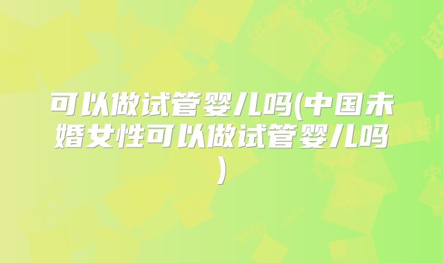 可以做试管婴儿吗(中国未婚女性可以做试管婴儿吗)