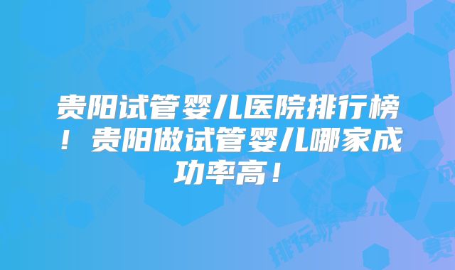 贵阳试管婴儿医院排行榜！贵阳做试管婴儿哪家成功率高！