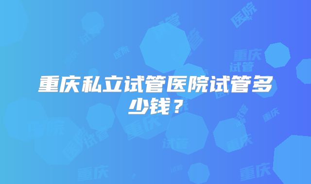 重庆私立试管医院试管多少钱?