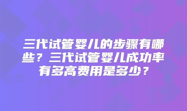 三代试管婴儿的步骤有哪些？三代试管婴儿成功率有多高费用是多少？