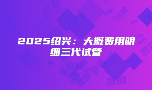 2025绍兴：大概费用明细三代试管