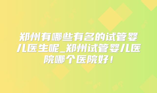 郑州有哪些有名的试管婴儿医生呢_郑州试管婴儿医院哪个医院好！