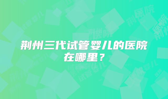 荆州三代试管婴儿的医院在哪里？