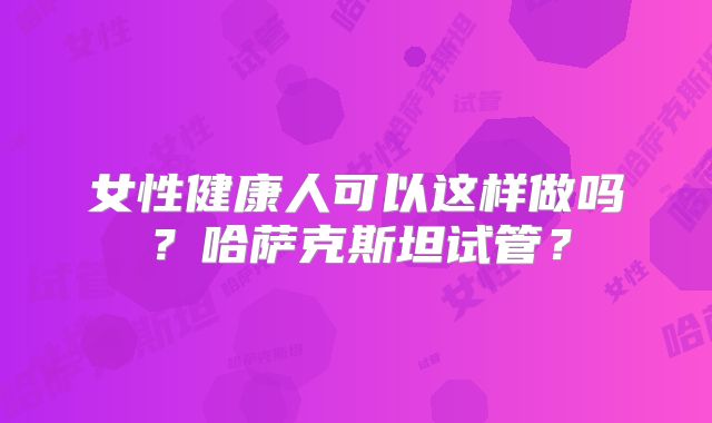 女性健康人可以这样做吗？哈萨克斯坦试管？