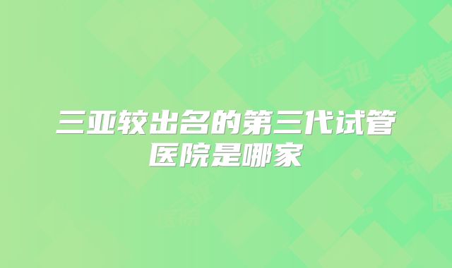 三亚较出名的第三代试管医院是哪家