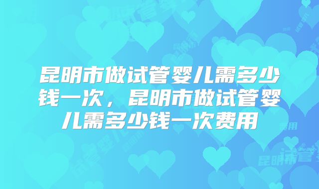 昆明市做试管婴儿需多少钱一次，昆明市做试管婴儿需多少钱一次费用
