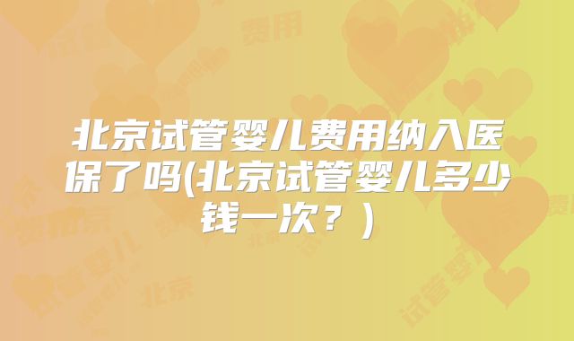 北京试管婴儿费用纳入医保了吗(北京试管婴儿多少钱一次?)