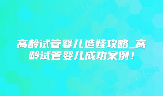高龄试管婴儿造娃攻略_高龄试管婴儿成功案例!