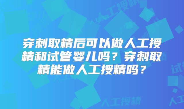 穿刺取精后可以做人工授精和试管婴儿吗?穿刺取精能做人工授精吗?