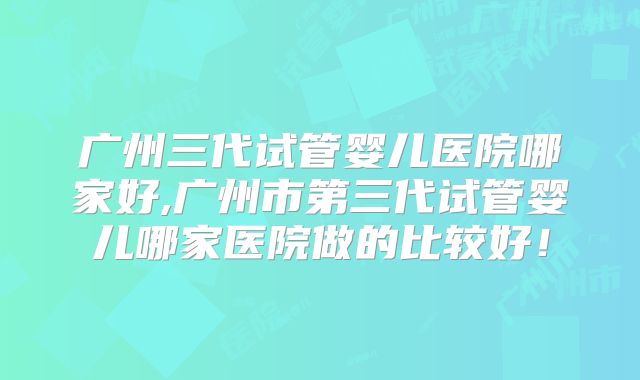 广州三代试管婴儿医院哪家好,广州市第三代试管婴儿哪家医院做的比较好!