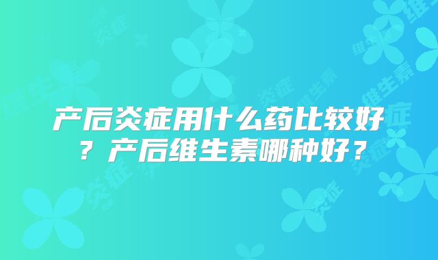 产后炎症用什么药比较好？产后维生素哪种好？