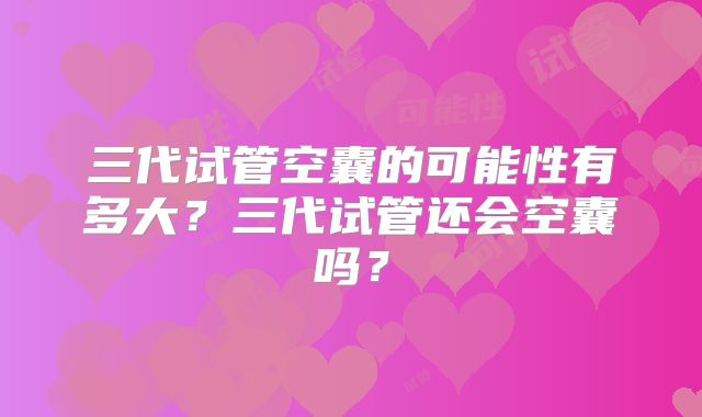 三代试管空囊的可能性有多大?三代试管还会空囊吗?