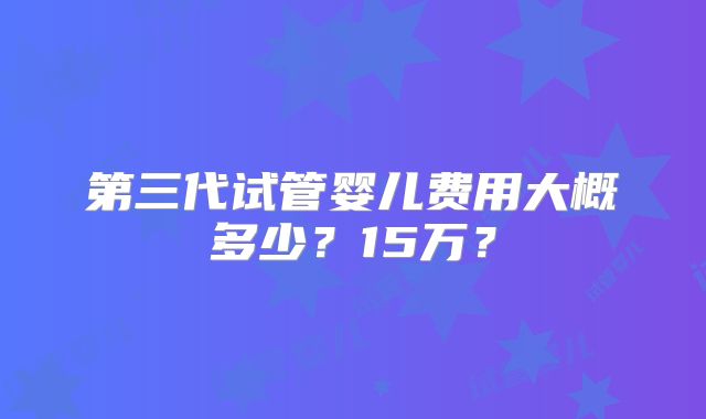 第三代试管婴儿费用大概多少？15万？