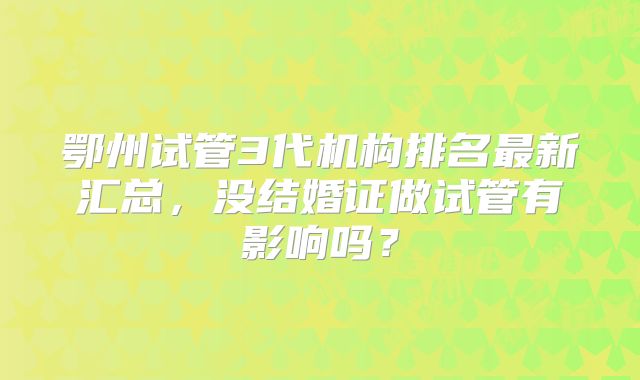鄂州试管3代机构排名最新汇总，没结婚证做试管有影响吗？