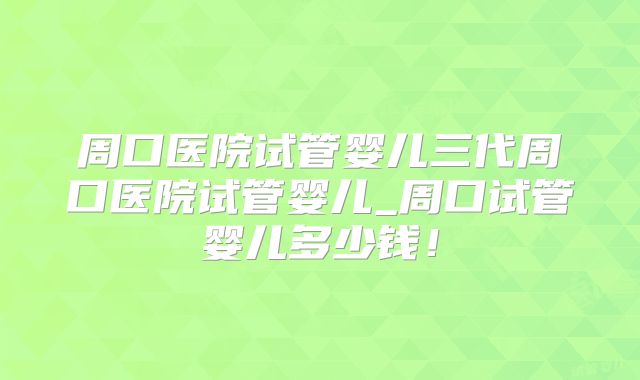 周口医院试管婴儿三代周口医院试管婴儿_周口试管婴儿多少钱!
