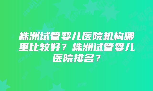 株洲试管婴儿医院机构哪里比较好？株洲试管婴儿医院排名？