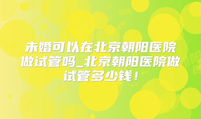 未婚可以在北京朝阳医院做试管吗_北京朝阳医院做试管多少钱！