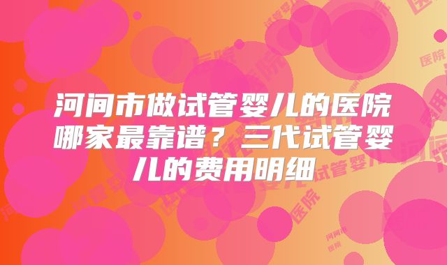 河间市做试管婴儿的医院哪家最靠谱？三代试管婴儿的费用明细