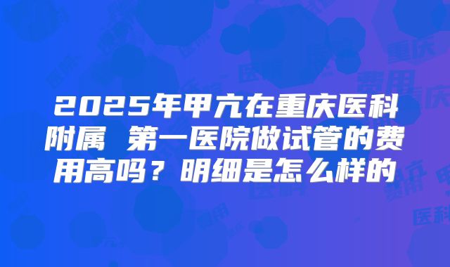 2025年甲亢在重庆医科附属 第一医院做试管的费用高吗？明细是怎么样的