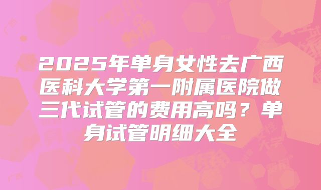 2025年单身女性去广西医科大学第一附属医院做三代试管的费用高吗？单身试管明细大全