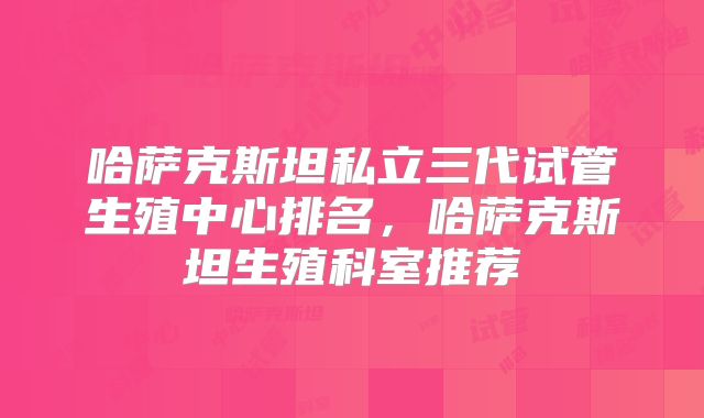 哈萨克斯坦私立三代试管生殖中心排名，哈萨克斯坦生殖科室推荐