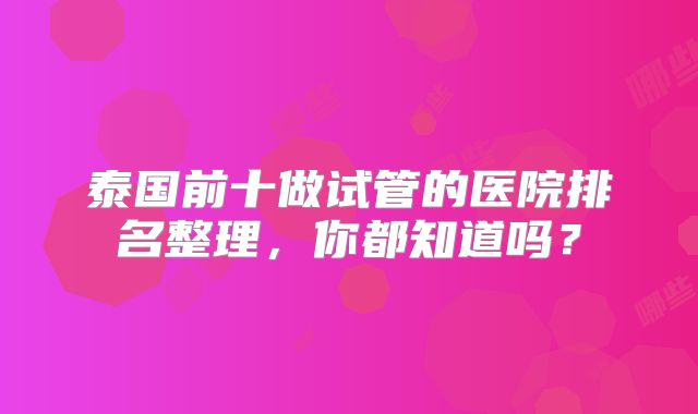 泰国前十做试管的医院排名整理,你都知道吗?
