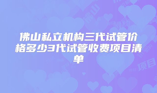 佛山私立机构三代试管价格多少3代试管收费项目清单