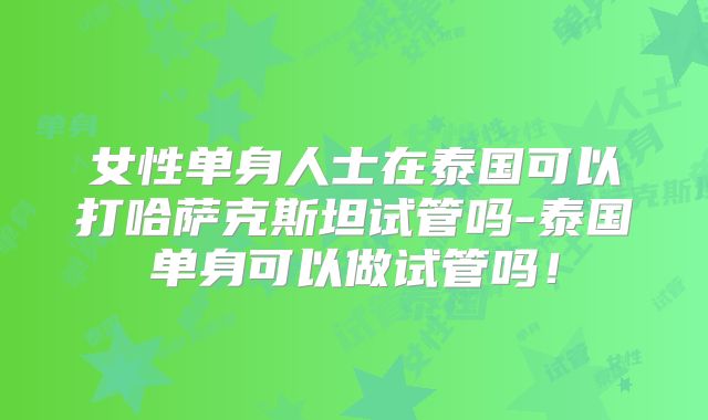 女性单身人士在泰国可以打哈萨克斯坦试管吗-泰国单身可以做试管吗！