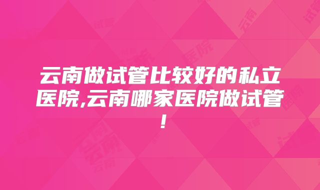 云南做试管比较好的私立医院,云南哪家医院做试管！