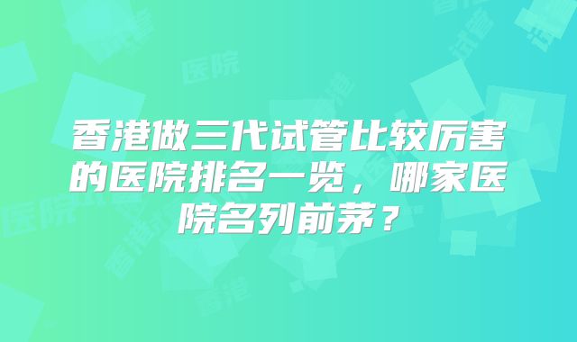 香港做三代试管比较厉害的医院排名一览，哪家医院名列前茅？