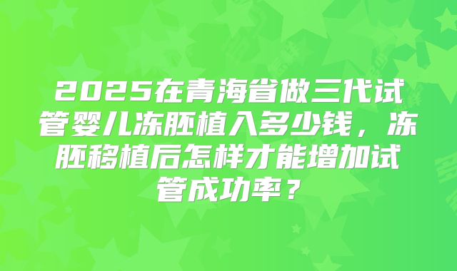 2025在青海省做三代试管婴儿冻胚植入多少钱,冻胚移植后怎样才能增加试管成功率?