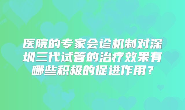 医院的专家会诊机制对深圳三代试管的治疗效果有哪些积极的促进作用？