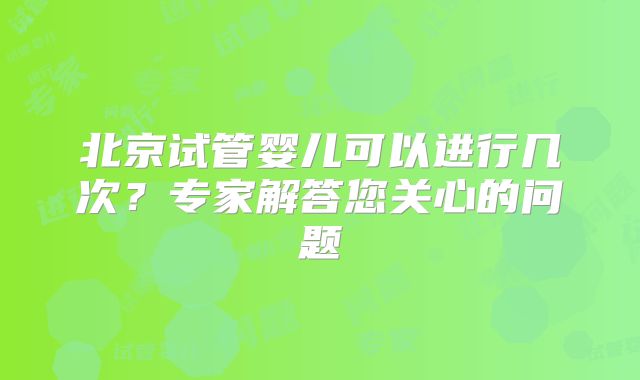 北京试管婴儿可以进行几次?专家解答您关心的问题