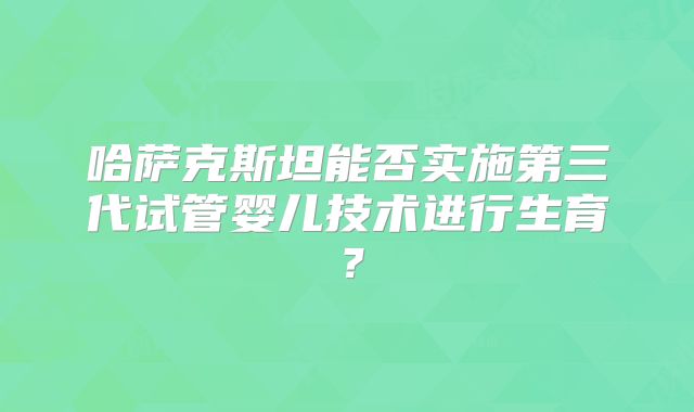 哈萨克斯坦能否实施第三代试管婴儿技术进行生育？