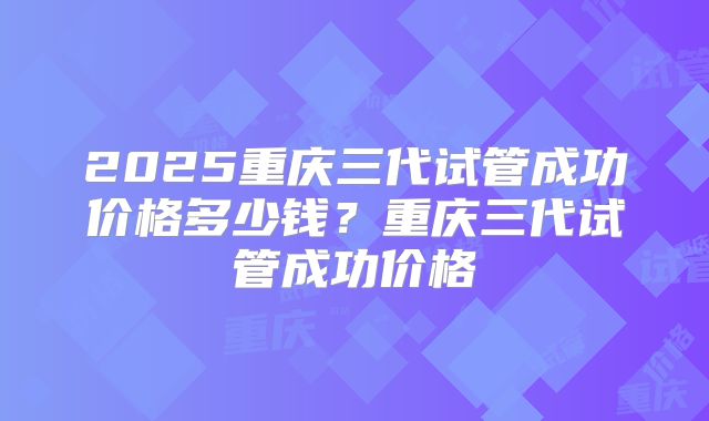 2025重庆三代试管成功价格多少钱？重庆三代试管成功价格
