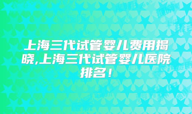 上海三代试管婴儿费用揭晓,上海三代试管婴儿医院排名!