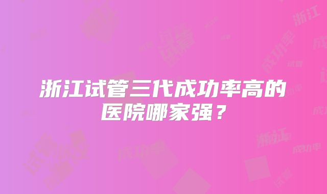浙江试管三代成功率高的医院哪家强?