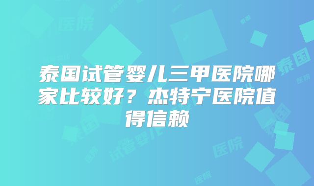泰国试管婴儿三甲医院哪家比较好？杰特宁医院值得信赖