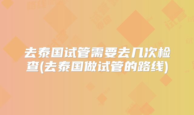 去泰国试管需要去几次检查(去泰国做试管的路线)
