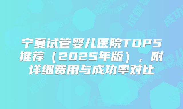 宁夏试管婴儿医院TOP5推荐（2025年版），附详细费用与成功率对比