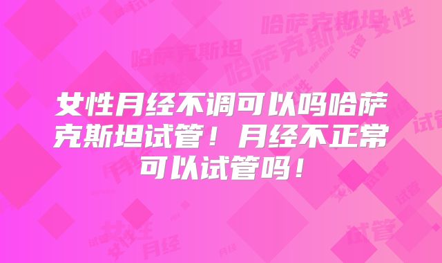 女性月经不调可以吗哈萨克斯坦试管！月经不正常可以试管吗！