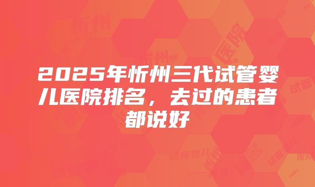 2025年忻州三代试管婴儿医院排名，去过的患者都说好
