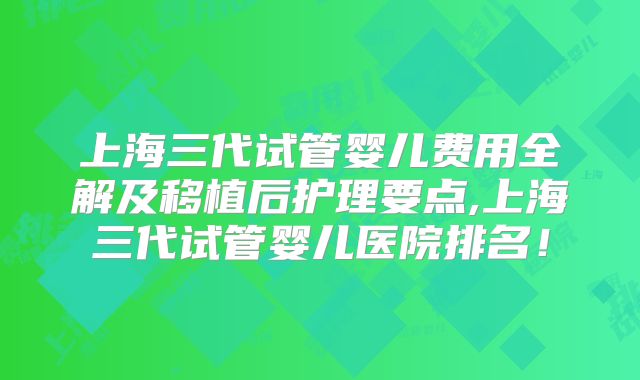 上海三代试管婴儿费用全解及移植后护理要点,上海三代试管婴儿医院排名！