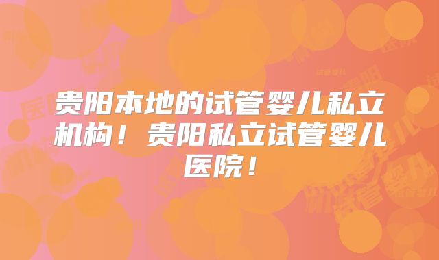 贵阳本地的试管婴儿私立机构！贵阳私立试管婴儿医院！