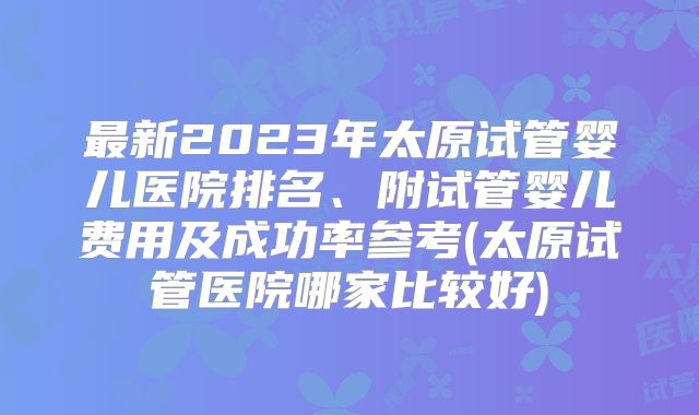 最新2023年太原试管婴儿医院排名、附试管婴儿费用及成功率参考(太原试管医院哪家比较好)