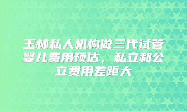 玉林私人机构做三代试管婴儿费用预估,私立和公立费用差距大
