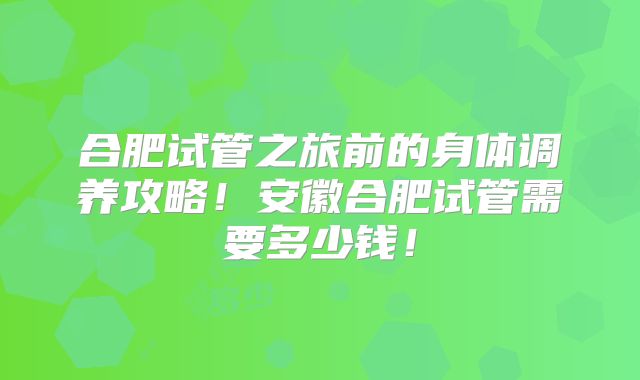 合肥试管之旅前的身体调养攻略！安徽合肥试管需要多少钱！
