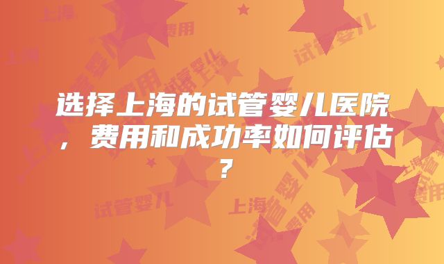 选择上海的试管婴儿医院，费用和成功率如何评估？