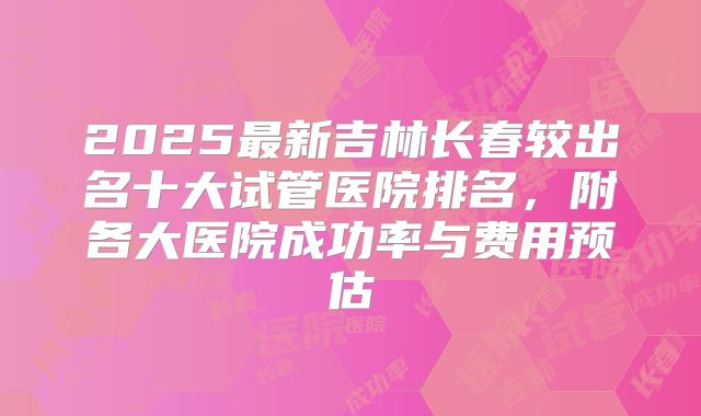 2025最新吉林长春较出名十大试管医院排名,附各大医院成功率与费用预估