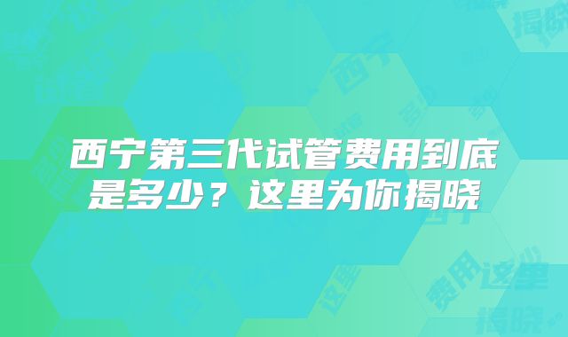 西宁第三代试管费用到底是多少？这里为你揭晓